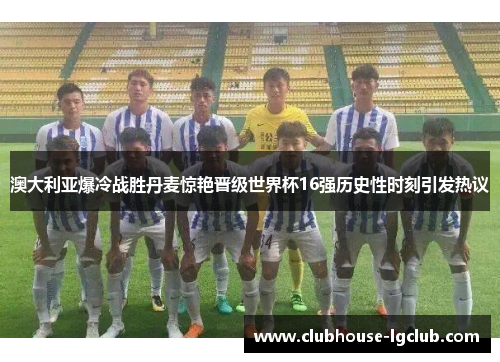 澳大利亚爆冷战胜丹麦惊艳晋级世界杯16强历史性时刻引发热议