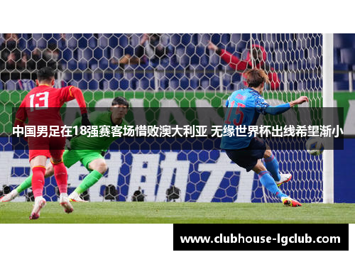 中国男足在18强赛客场惜败澳大利亚 无缘世界杯出线希望渐小 中国男足在18强赛客场惜败澳大利亚 无缘世界杯出线希望渐小
