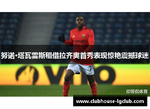 努诺·塔瓦雷斯租借拉齐奥首秀表现惊艳震撼球迷 努诺·塔瓦雷斯租借拉齐奥首秀表现惊艳震撼球迷